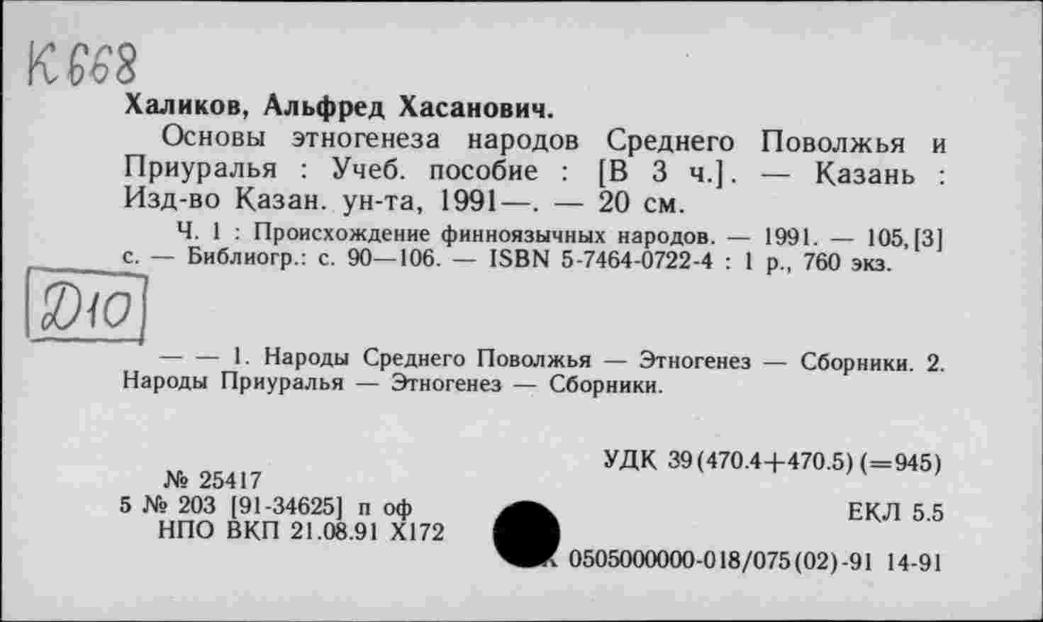 ﻿KfôS
Халиков, Альфред Хасанович.
Основы этногенеза народов Среднего Поволжья и Приуралья : Учеб, пособие : [В 3 ч.]. — Казань : Изд-во Казан, ун-та, 1991—. — 20 см.
Ч. 1 : Происхождение финноязычных народов. — 1991. — 105,13] — Библиогр.: с. 90—106. — ISBN 5-7464-0722-4 : 1 р„ 760 экз.
с.
-------1. Народы Среднего Поволжья — Этногенез — Сборники. 2. Народы Приуралья — Этногенез — Сборники.
№ 25417
5 № 203 [91-34625] п оф НПО ВКП 21.08.91 Х172
УДК 39(470.4 +470.5) (=945)
ЕКЛ 5.5
0505000000-018/075 (02)-91 14-91